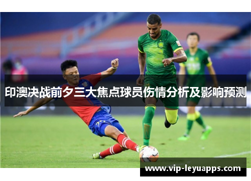 印澳决战前夕三大焦点球员伤情分析及影响预测 印澳决战前夕三大焦点球员伤情分析及影响预测