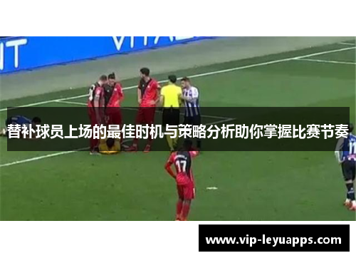 替补球员上场的最佳时机与策略分析助你掌握比赛节奏 替补球员上场的最佳时机与策略分析助你掌握比赛节奏